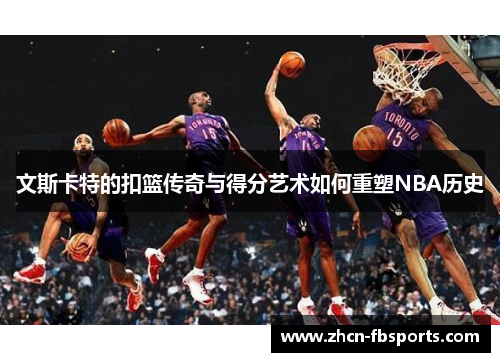 文斯卡特的扣篮传奇与得分艺术如何重塑NBA历史