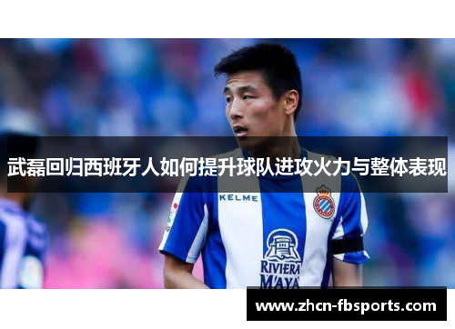 武磊回归西班牙人如何提升球队进攻火力与整体表现