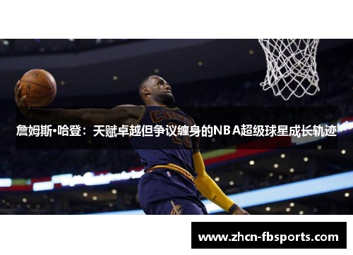 詹姆斯·哈登：天赋卓越但争议缠身的NBA超级球星成长轨迹