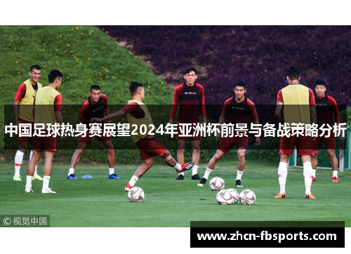 中国足球热身赛展望2024年亚洲杯前景与备战策略分析