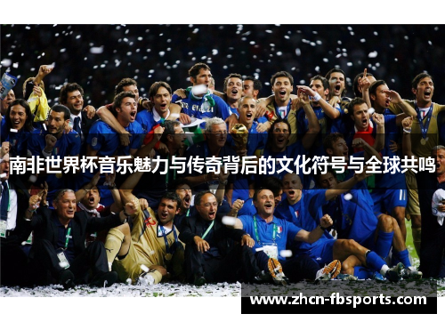 南非世界杯音乐魅力与传奇背后的文化符号与全球共鸣